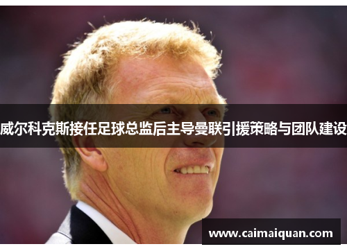 威尔科克斯接任足球总监后主导曼联引援策略与团队建设